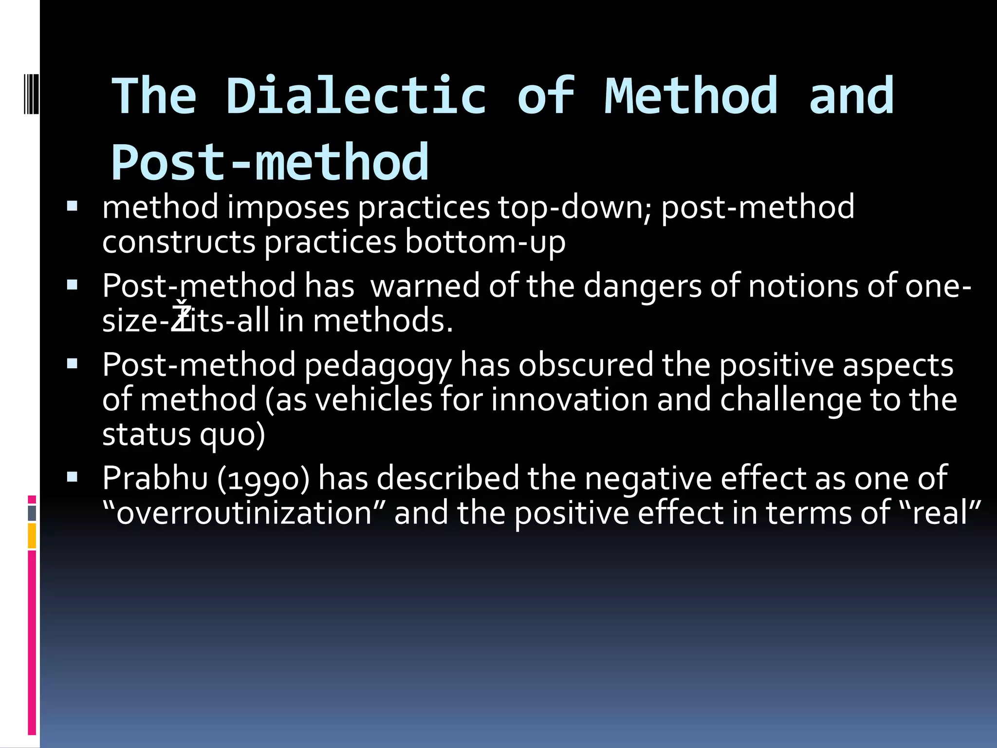 The Dialectic of Method and
Post-method
 method imposes practices top-down; post-method
constructs practices bottom-up
 Post-method has warned of the dangers of notions of one-
size-Žfits-all in methods.
 Post-method pedagogy has obscured the positive aspects
of method (as vehicles for innovation and challenge to the
status quo)
 Prabhu (1990) has described the negative effect as one of
“overroutinization” and the positive effect in terms of “real”
 