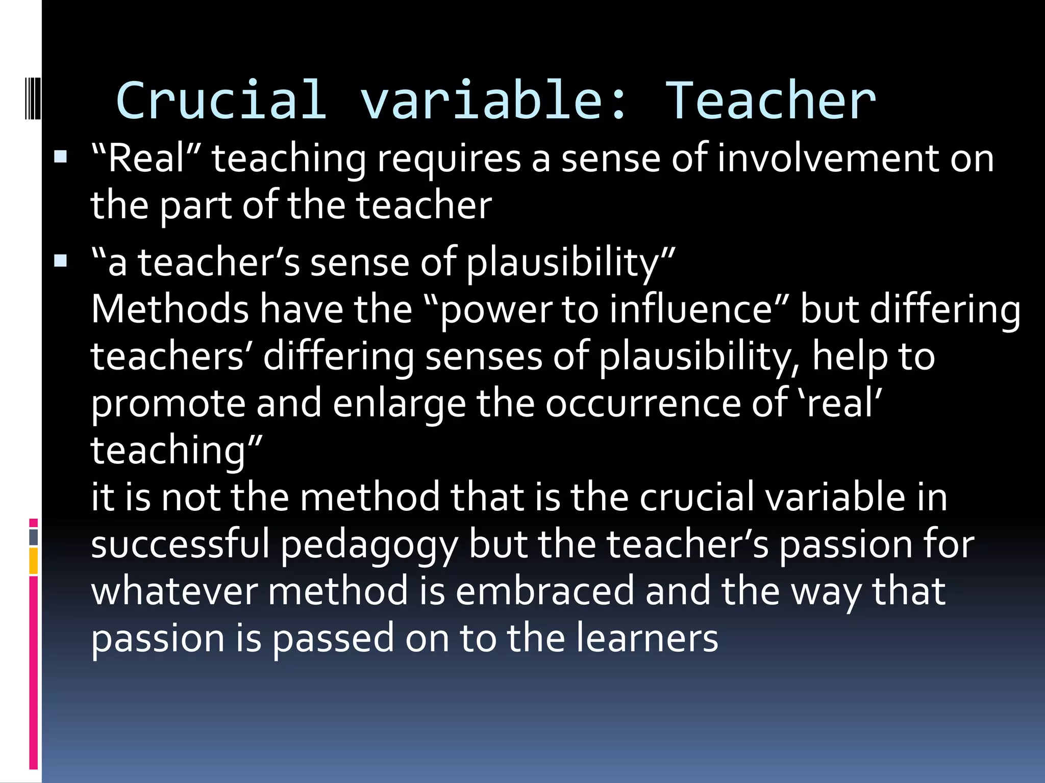 Crucial variable: Teacher
 “Real” teaching requires a sense of involvement on
the part of the teacher
 “a teacher’s sense of plausibility”
Methods have the “power to influence” but differing
teachers’ differing senses of plausibility, help to
promote and enlarge the occurrence of ‘real’
teaching”
it is not the method that is the crucial variable in
successful pedagogy but the teacher’s passion for
whatever method is embraced and the way that
passion is passed on to the learners
 