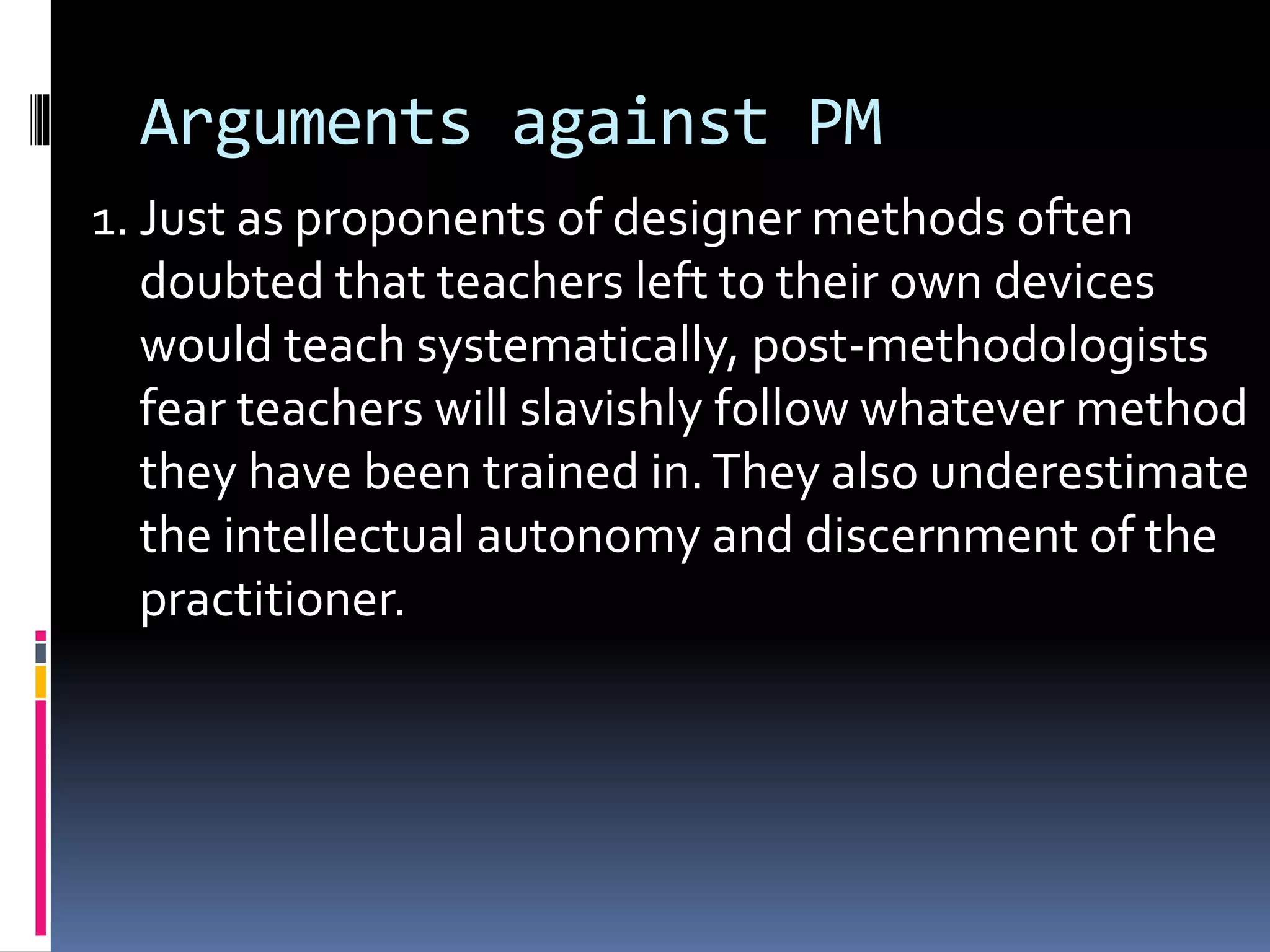 Arguments against PM
1. Just as proponents of designer methods often
doubted that teachers left to their own devices
would teach systematically, post-methodologists
fear teachers will slavishly follow whatever method
they have been trained in.They also underestimate
the intellectual autonomy and discernment of the
practitioner.
 