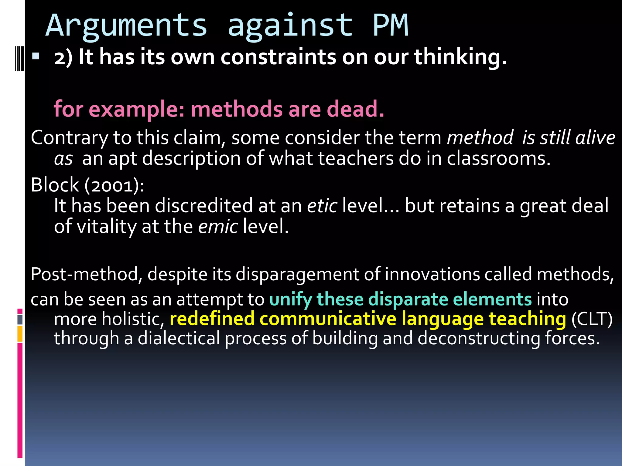 Arguments against PM
 2) It has its own constraints on our thinking.
for example: methods are dead.
Contrary to this claim, some consider the term method is still alive
as an apt description of what teachers do in classrooms.
Block (2001):
It has been discredited at an etic level… but retains a great deal
of vitality at the emic level.
Post-method, despite its disparagement of innovations called methods,
can be seen as an attempt to unify these disparate elements into
more holistic, redefined communicative language teaching (CLT)
through a dialectical process of building and deconstructing forces.
 