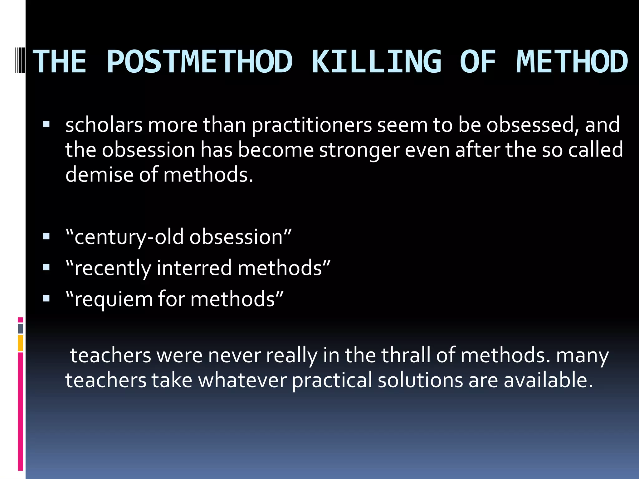 THE POSTMETHOD KILLING OF METHOD
 scholars more than practitioners seem to be obsessed, and
the obsession has become stronger even after the so called
demise of methods.
 “century-old obsession”
 “recently interred methods”
 “requiem for methods”
teachers were never really in the thrall of methods. many
teachers take whatever practical solutions are available.
 