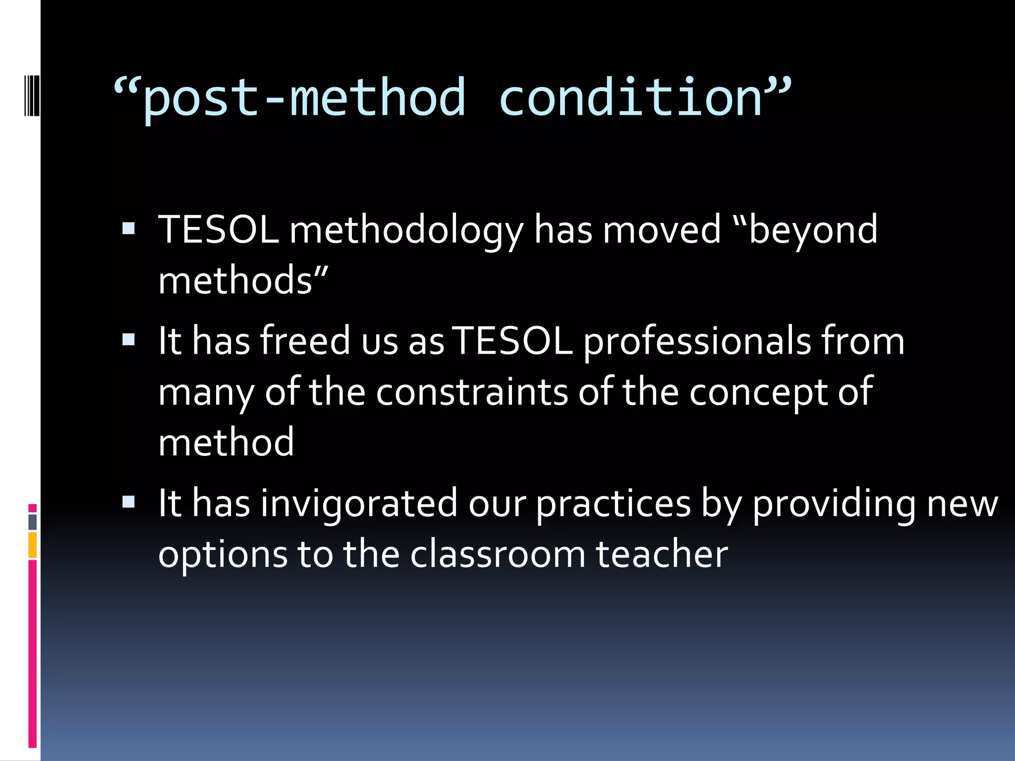 “post-method condition”
 TESOL methodology has moved “beyond
methods”
 It has freed us asTESOL professionals from
many of the constraints of the concept of
method
 It has invigorated our practices by providing new
options to the classroom teacher
 