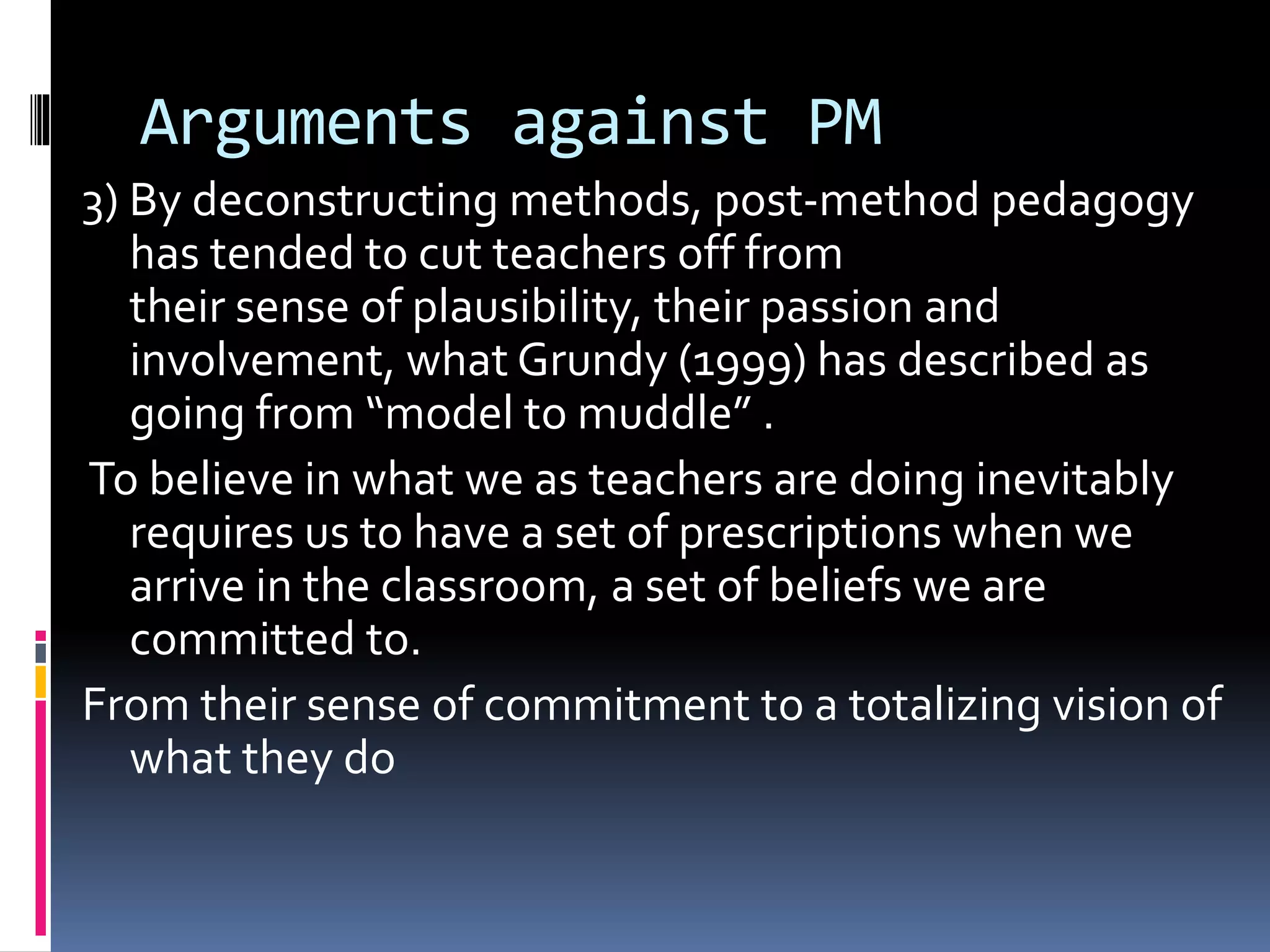 Arguments against PM
3) By deconstructing methods, post-method pedagogy
has tended to cut teachers off from
their sense of plausibility, their passion and
involvement, what Grundy (1999) has described as
going from “model to muddle” .
To believe in what we as teachers are doing inevitably
requires us to have a set of prescriptions when we
arrive in the classroom, a set of beliefs we are
committed to.
From their sense of commitment to a totalizing vision of
what they do
 