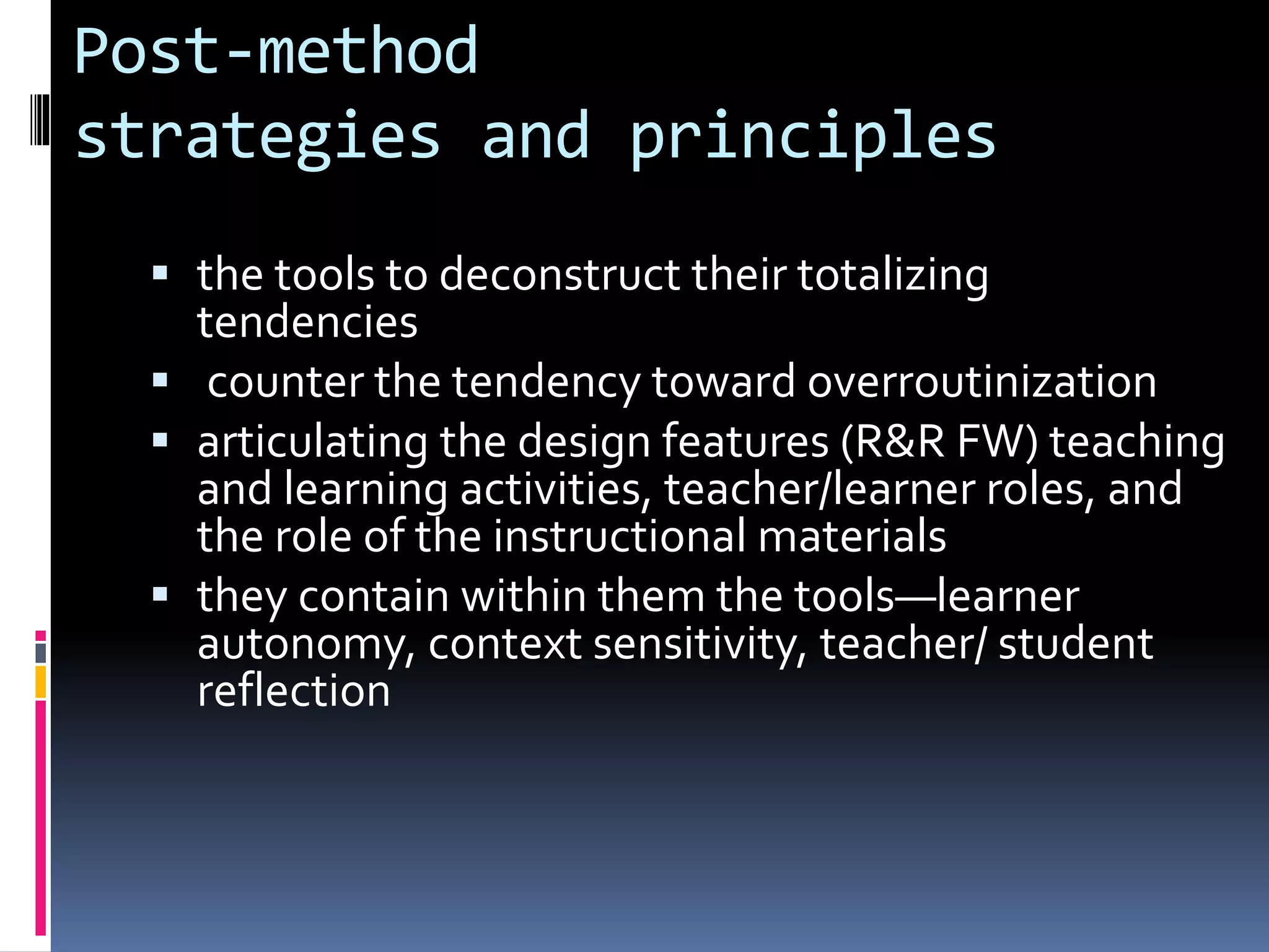 Post-method
strategies and principles
 the tools to deconstruct their totalizing
tendencies
 counter the tendency toward overroutinization
 articulating the design features (R&R FW) teaching
and learning activities, teacher/learner roles, and
the role of the instructional materials
 they contain within them the tools—learner
autonomy, context sensitivity, teacher/ student
reflection
 