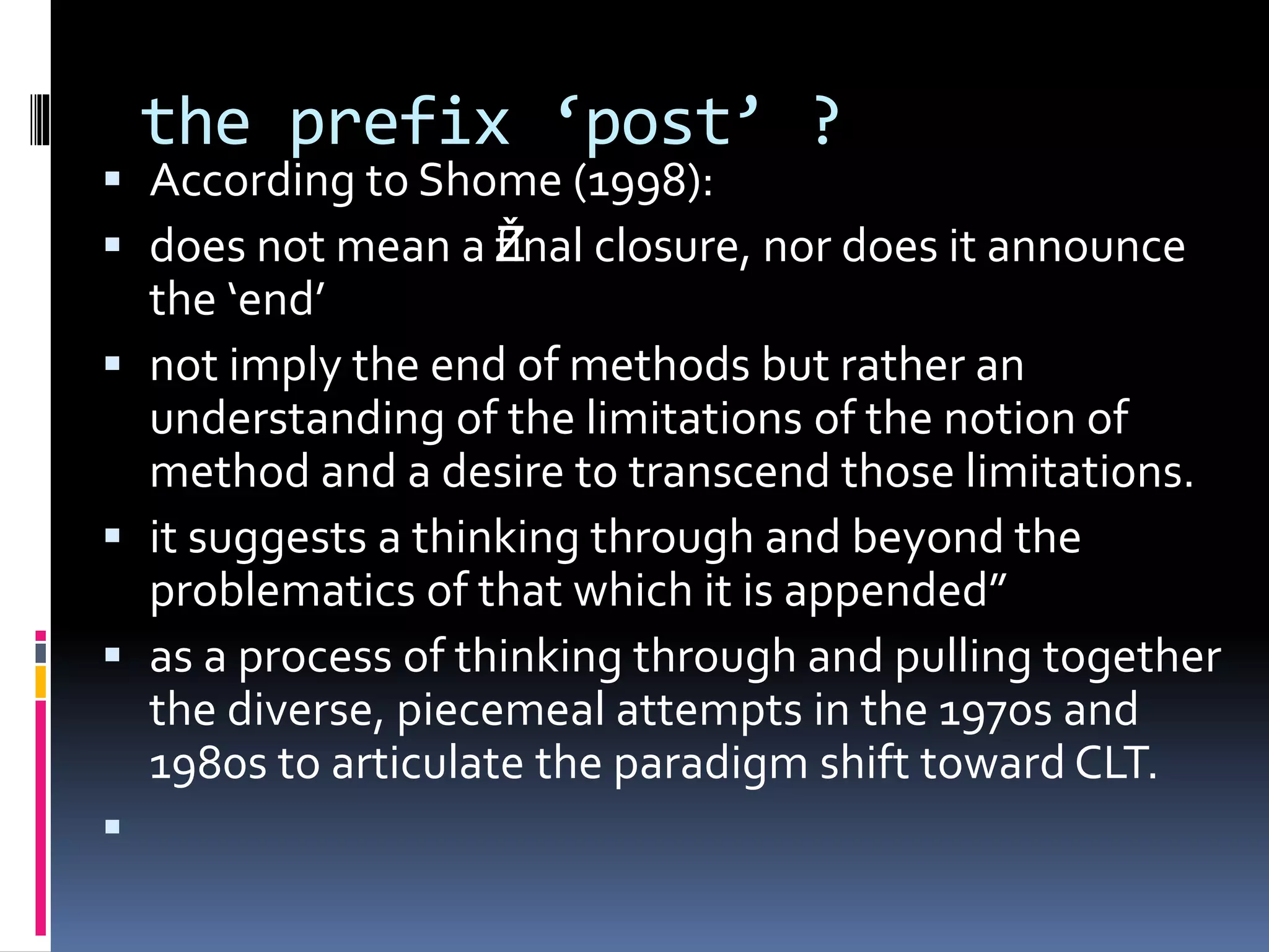 the prefix ‘post’ ?
 According to Shome (1998):
 does not mean a Žfinal closure, nor does it announce
the ‘end’
 not imply the end of methods but rather an
understanding of the limitations of the notion of
method and a desire to transcend those limitations.
 it suggests a thinking through and beyond the
problematics of that which it is appended”
 as a process of thinking through and pulling together
the diverse, piecemeal attempts in the 1970s and
1980s to articulate the paradigm shift toward CLT.

 