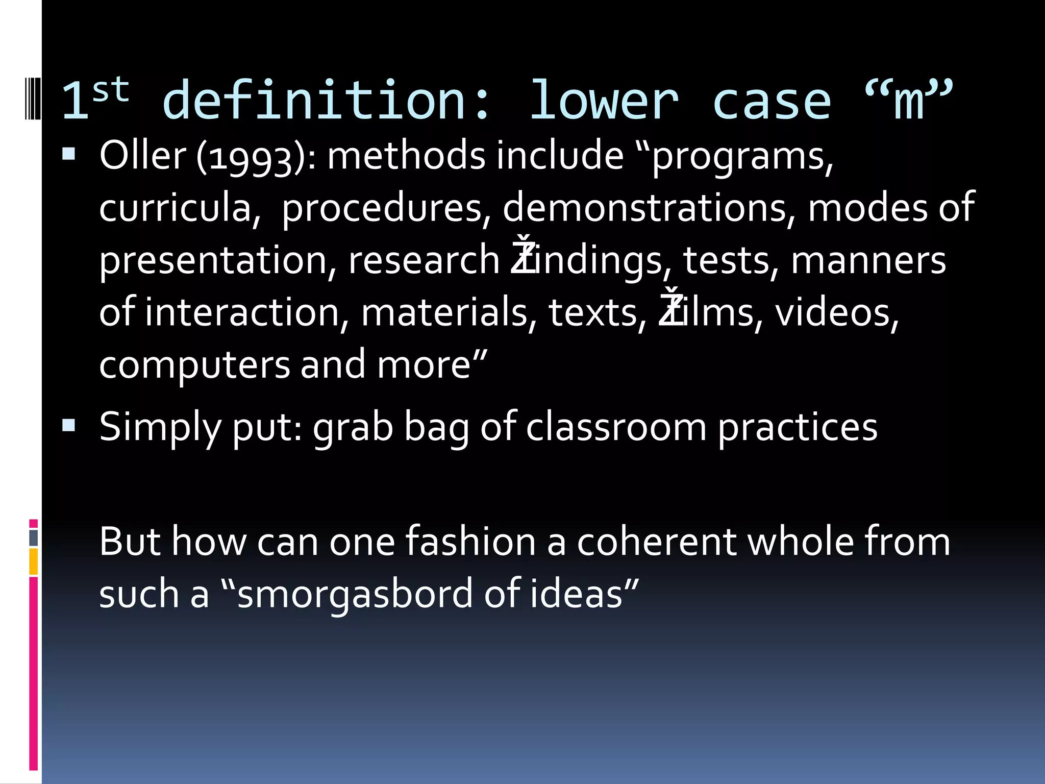 1st definition: lower case “m”
 Oller (1993): methods include “programs,
curricula, procedures, demonstrations, modes of
presentation, research Žfindings, tests, manners
of interaction, materials, texts, Žfilms, videos,
computers and more”
 Simply put: grab bag of classroom practices
But how can one fashion a coherent whole from
such a “smorgasbord of ideas”
 