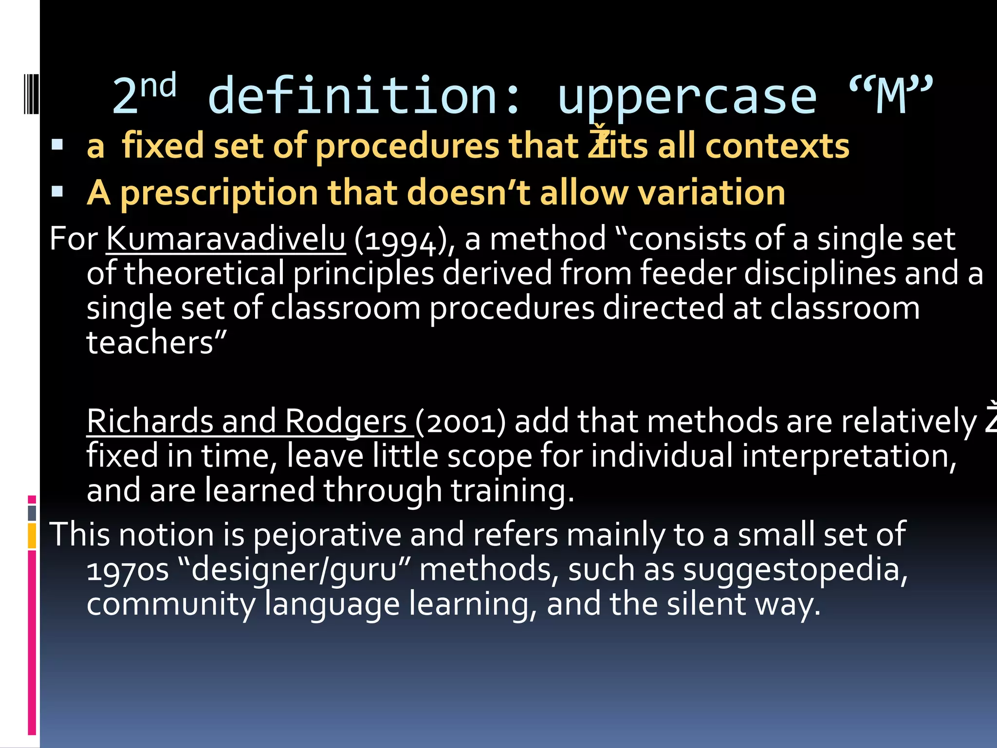 2nd definition: uppercase “M”
 a fixed set of procedures that Žfits all contexts
 A prescription that doesn’t allow variation
For Kumaravadivelu (1994), a method “consists of a single set
of theoretical principles derived from feeder disciplines and a
single set of classroom procedures directed at classroom
teachers”
Richards and Rodgers (2001) add that methods are relatively Ž
fixed in time, leave little scope for individual interpretation,
and are learned through training.
This notion is pejorative and refers mainly to a small set of
1970s “designer/guru” methods, such as suggestopedia,
community language learning, and the silent way.
 