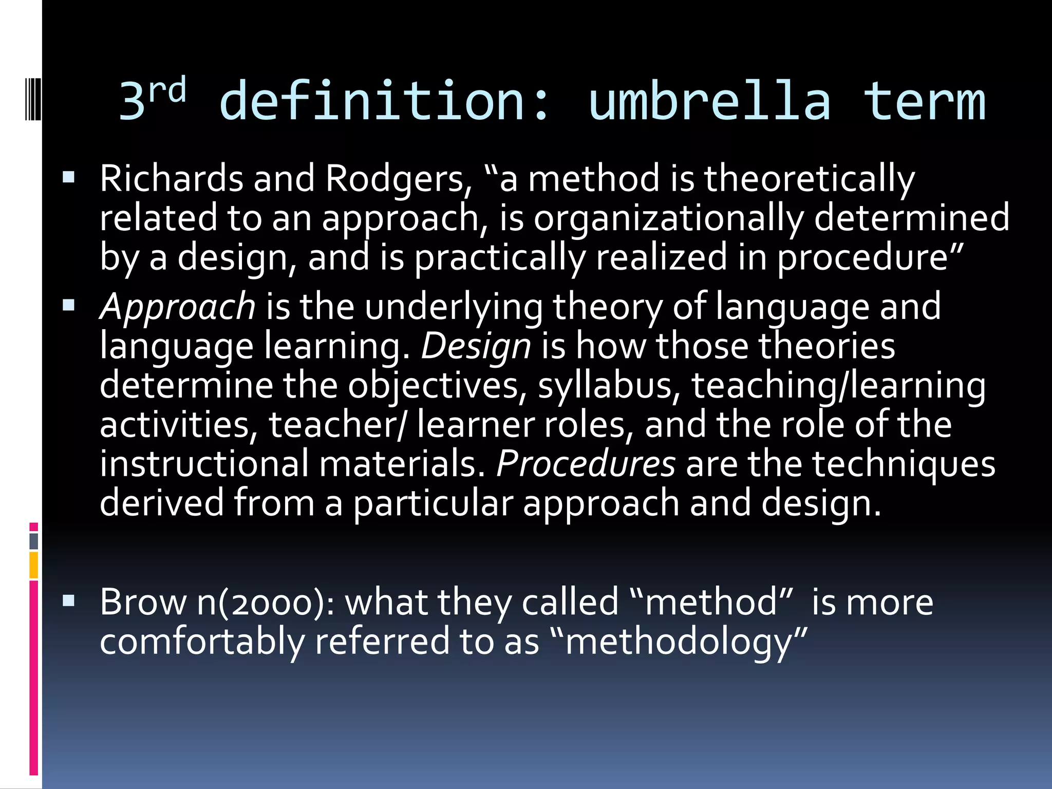 3rd definition: umbrella term
 Richards and Rodgers, “a method is theoretically
related to an approach, is organizationally determined
by a design, and is practically realized in procedure”
 Approach is the underlying theory of language and
language learning. Design is how those theories
determine the objectives, syllabus, teaching/learning
activities, teacher/ learner roles, and the role of the
instructional materials. Procedures are the techniques
derived from a particular approach and design.
 Brow n(2000): what they called “method” is more
comfortably referred to as “methodology”
 