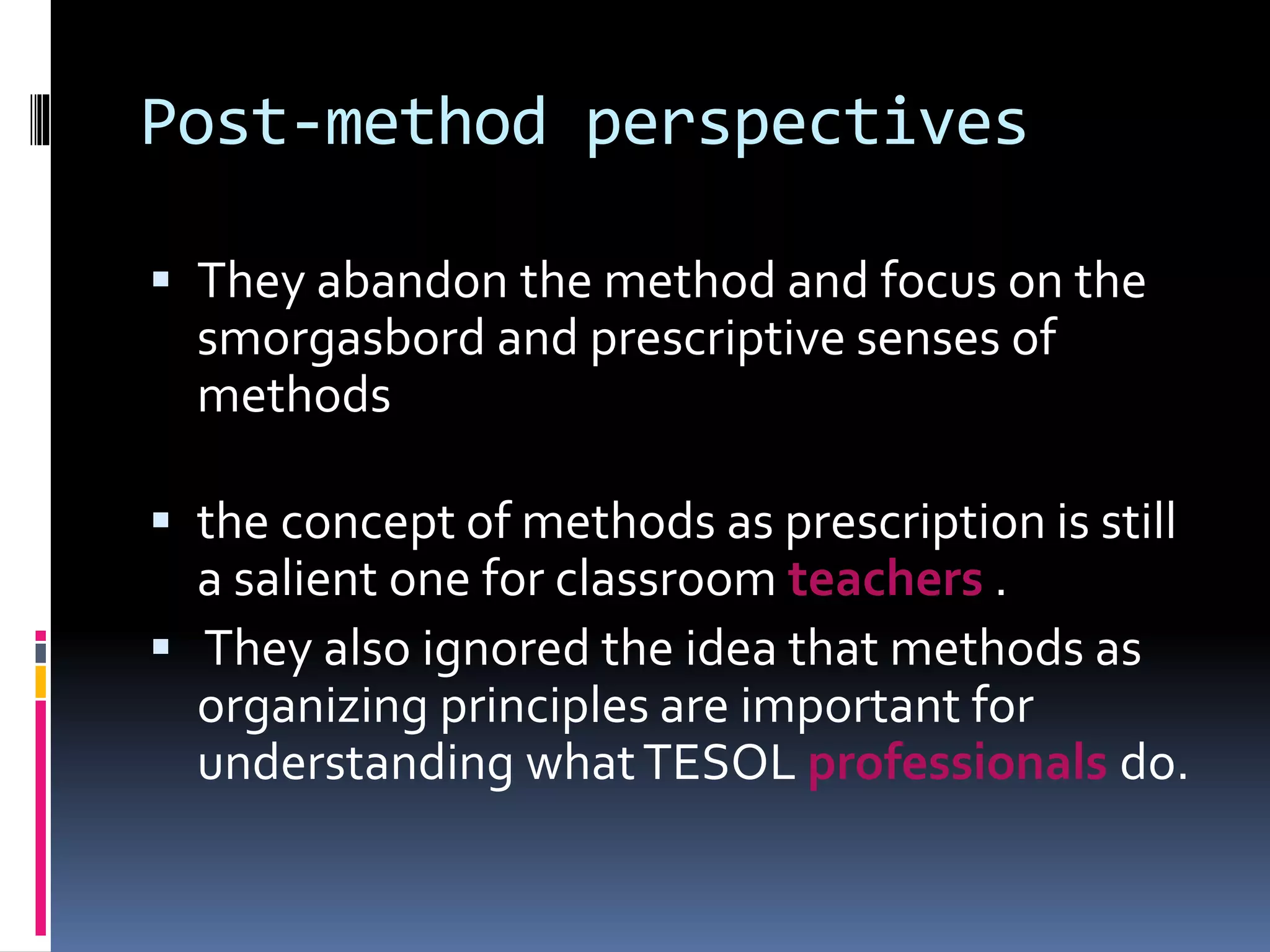 Post-method perspectives
 They abandon the method and focus on the
smorgasbord and prescriptive senses of
methods
 the concept of methods as prescription is still
a salient one for classroom teachers .
 They also ignored the idea that methods as
organizing principles are important for
understanding whatTESOL professionals do.
 
