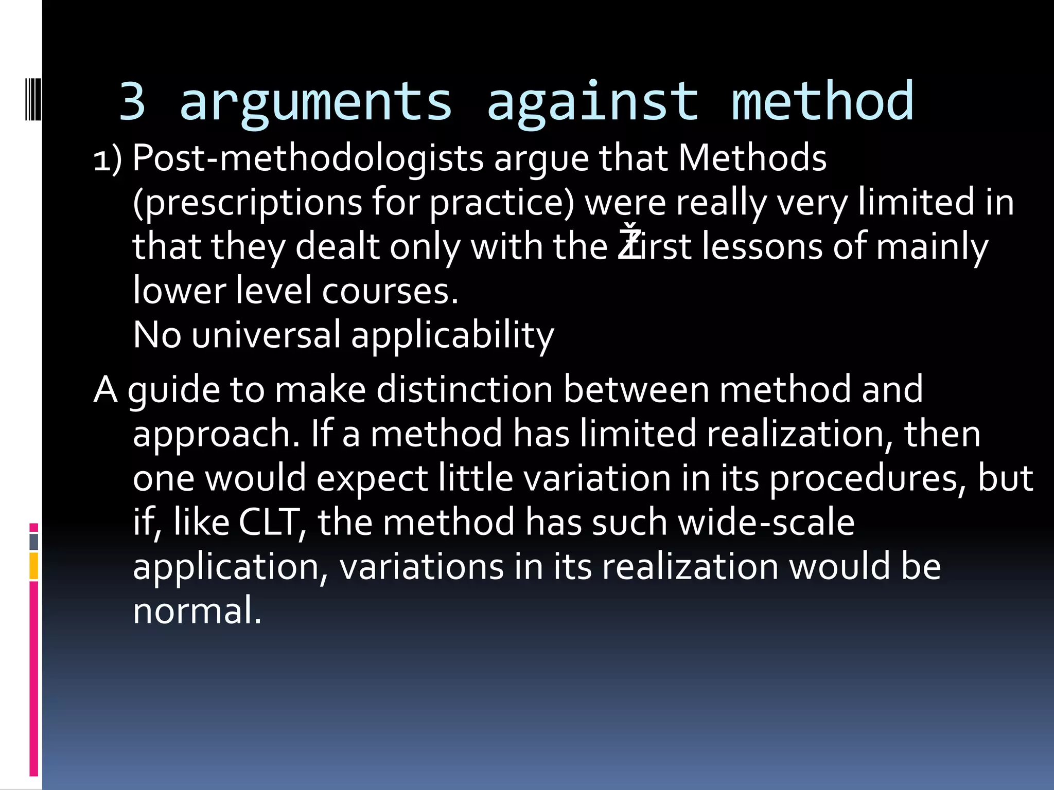 3 arguments against method
1) Post-methodologists argue that Methods
(prescriptions for practice) were really very limited in
that they dealt only with the Žfirst lessons of mainly
lower level courses.
No universal applicability
A guide to make distinction between method and
approach. If a method has limited realization, then
one would expect little variation in its procedures, but
if, like CLT, the method has such wide-scale
application, variations in its realization would be
normal.
 