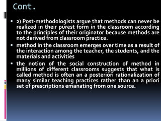 Cont.
 2) Post-methodologists argue that methods can never be
realized in their purest form in the classroom according
to the principles of their originator because methods are
not derived from classroom practice.
 method in the classroom emerges over time as a result of
the interaction among the teacher, the students, and the
materials and activities
 the notion of the social construction of method in
millions of different classrooms suggests that what is
called method is often an a posteriori rationalization of
many similar teaching practices rather than an a priori
set of prescriptions emanating from one source.
 