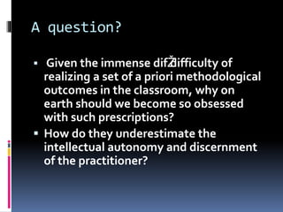 A question?
 Given the immense difŽdifficulty of
realizing a set of a priori methodological
outcomes in the classroom, why on
earth should we become so obsessed
with such prescriptions?
 How do they underestimate the
intellectual autonomy and discernment
of the practitioner?
 