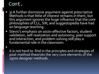 Cont.
 3) A further dismissive argument against prescriptive
Methods is that little of interest remains in them, but
this argument ignores the huge influence that the core
philosophies of CLL, SW, and suggestopedia have had
on language teaching.
 Stevic’s emphasis on socio-affective factors, student
validation, self-realization and autonomy, peer support
and interaction, and problem solving still play a
fundamental role in the classroom.

it is not hard to find in the principles and strategies of
post-method theorists the very core elements of the
1970s designer methods.
 