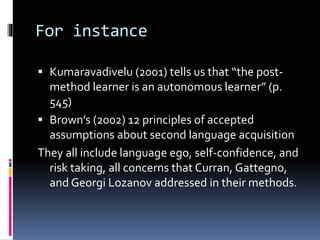 For instance
 Kumaravadivelu (2001) tells us that “the post-
method learner is an autonomous learner” (p.
545)
 Brown’s (2002) 12 principles of accepted
assumptions about second language acquisition
They all include language ego, self-confidence, and
risk taking, all concerns that Curran, Gattegno,
and Georgi Lozanov addressed in their methods.
 