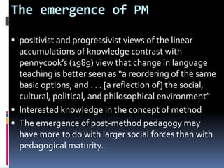 The emergence of PM
 positivist and progressivist views of the linear
accumulations of knowledge contrast with
pennycook’s (1989) view that change in language
teaching is better seen as “a reordering of the same
basic options, and . . . [a reflection of] the social,
cultural, political, and philosophical environment”
 Interested knowledge in the concept of method
 The emergence of post-method pedagogy may
have more to do with larger social forces than with
pedagogical maturity.
 