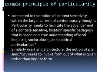 Example principle of particularity
 connected to the notion of context sensitivity
within the larger current of contemporary thought.
Particularity “seeks to facilitate the advancement
of a context-sensitive, location specific pedagogy
that is based on a true understanding of local
linguistic, sociocultural, and political
particularities”
Similarly in art and architecture, the notion of site
specificity seeks to invoke form out of what is given
rather than impose form.
 