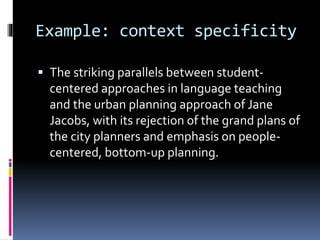 Example: context specificity
 The striking parallels between student-
centered approaches in language teaching
and the urban planning approach of Jane
Jacobs, with its rejection of the grand plans of
the city planners and emphasis on people-
centered, bottom-up planning.
 