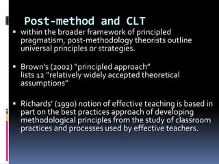 Post-method and CLT
 within the broader framework of principled
pragmatism, post-methodology theorists outline
universal principles or strategies.
 Brown’s (2002) “principled approach”
lists 12 “relatively widely accepted theoretical
assumptions”
 Richards’ (1990) notion of effective teaching is based in
part on the best practices approach of developing
methodological principles from the study of classroom
practices and processes used by effective teachers.
 