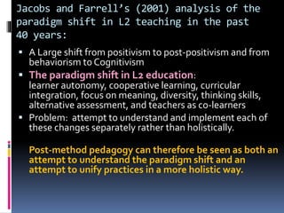 Jacobs and Farrell’s (2001) analysis of the
paradigm shift in L2 teaching in the past
40 years:
 A Large shift from positivism to post-positivism and from
behaviorism to Cognitivism
 The paradigm shift in L2 education:
learner autonomy, cooperative learning, curricular
integration, focus on meaning, diversity, thinking skills,
alternative assessment, and teachers as co-learners
 Problem: attempt to understand and implement each of
these changes separately rather than holistically.
Post-method pedagogy can therefore be seen as both an
attempt to understand the paradigm shift and an
attempt to unify practices in a more holistic way.
 