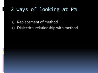 2 ways of looking at PM
1) Replacement of method
2) Dialectical relationship with method
 
