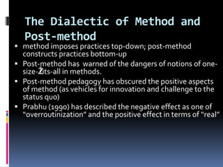 The Dialectic of Method and
Post-method
 method imposes practices top-down; post-method
constructs practices bottom-up
 Post-method has warned of the dangers of notions of one-
size-Žfits-all in methods.
 Post-method pedagogy has obscured the positive aspects
of method (as vehicles for innovation and challenge to the
status quo)
 Prabhu (1990) has described the negative effect as one of
“overroutinization” and the positive effect in terms of “real”
 