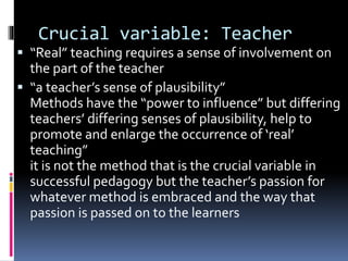 Crucial variable: Teacher
 “Real” teaching requires a sense of involvement on
the part of the teacher
 “a teacher’s sense of plausibility”
Methods have the “power to influence” but differing
teachers’ differing senses of plausibility, help to
promote and enlarge the occurrence of ‘real’
teaching”
it is not the method that is the crucial variable in
successful pedagogy but the teacher’s passion for
whatever method is embraced and the way that
passion is passed on to the learners
 