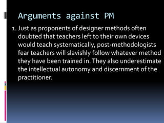 Arguments against PM
1. Just as proponents of designer methods often
doubted that teachers left to their own devices
would teach systematically, post-methodologists
fear teachers will slavishly follow whatever method
they have been trained in.They also underestimate
the intellectual autonomy and discernment of the
practitioner.
 