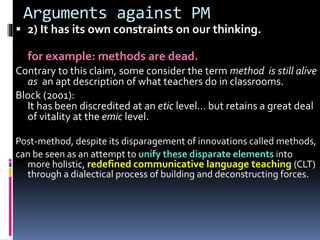 Arguments against PM
 2) It has its own constraints on our thinking.
for example: methods are dead.
Contrary to this claim, some consider the term method is still alive
as an apt description of what teachers do in classrooms.
Block (2001):
It has been discredited at an etic level… but retains a great deal
of vitality at the emic level.
Post-method, despite its disparagement of innovations called methods,
can be seen as an attempt to unify these disparate elements into
more holistic, redefined communicative language teaching (CLT)
through a dialectical process of building and deconstructing forces.
 