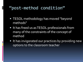 “post-method condition”
 TESOL methodology has moved “beyond
methods”
 It has freed us asTESOL professionals from
many of the constraints of the concept of
method
 It has invigorated our practices by providing new
options to the classroom teacher
 