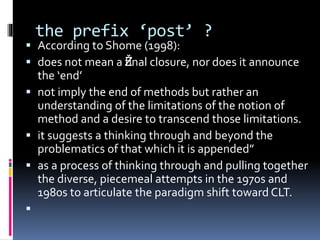 the prefix ‘post’ ?
 According to Shome (1998):
 does not mean a Žfinal closure, nor does it announce
the ‘end’
 not imply the end of methods but rather an
understanding of the limitations of the notion of
method and a desire to transcend those limitations.
 it suggests a thinking through and beyond the
problematics of that which it is appended”
 as a process of thinking through and pulling together
the diverse, piecemeal attempts in the 1970s and
1980s to articulate the paradigm shift toward CLT.

 