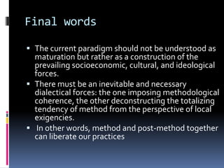 Final words
 The current paradigm should not be understood as
maturation but rather as a construction of the
prevailing socioeconomic, cultural, and ideological
forces.
 There must be an inevitable and necessary
dialectical forces: the one imposing methodological
coherence, the other deconstructing the totalizing
tendency of method from the perspective of local
exigencies.
 In other words, method and post-method together
can liberate our practices
 