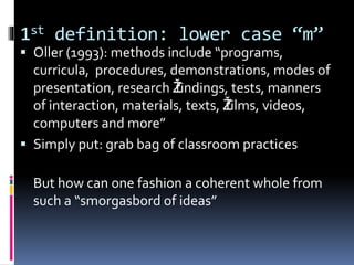 1st definition: lower case “m”
 Oller (1993): methods include “programs,
curricula, procedures, demonstrations, modes of
presentation, research Žfindings, tests, manners
of interaction, materials, texts, Žfilms, videos,
computers and more”
 Simply put: grab bag of classroom practices
But how can one fashion a coherent whole from
such a “smorgasbord of ideas”
 