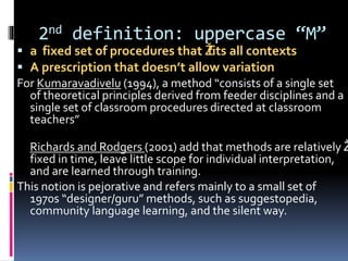 2nd definition: uppercase “M”
 a fixed set of procedures that Žfits all contexts
 A prescription that doesn’t allow variation
For Kumaravadivelu (1994), a method “consists of a single set
of theoretical principles derived from feeder disciplines and a
single set of classroom procedures directed at classroom
teachers”
Richards and Rodgers (2001) add that methods are relatively Ž
fixed in time, leave little scope for individual interpretation,
and are learned through training.
This notion is pejorative and refers mainly to a small set of
1970s “designer/guru” methods, such as suggestopedia,
community language learning, and the silent way.
 