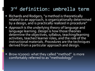 3rd definition: umbrella term
 Richards and Rodgers, “a method is theoretically
related to an approach, is organizationally determined
by a design, and is practically realized in procedure”
 Approach is the underlying theory of language and
language learning. Design is how those theories
determine the objectives, syllabus, teaching/learning
activities, teacher/ learner roles, and the role of the
instructional materials. Procedures are the techniques
derived from a particular approach and design.
 Brow n(2000): what they called “method” is more
comfortably referred to as “methodology”
 