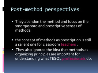Post-method perspectives
 They abandon the method and focus on the
smorgasbord and prescriptive senses of
methods
 the concept of methods as prescription is still
a salient one for classroom teachers .
 They also ignored the idea that methods as
organizing principles are important for
understanding whatTESOL professionals do.
 
