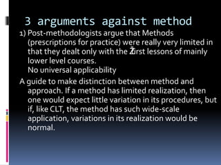 3 arguments against method
1) Post-methodologists argue that Methods
(prescriptions for practice) were really very limited in
that they dealt only with the Žfirst lessons of mainly
lower level courses.
No universal applicability
A guide to make distinction between method and
approach. If a method has limited realization, then
one would expect little variation in its procedures, but
if, like CLT, the method has such wide-scale
application, variations in its realization would be
normal.
 