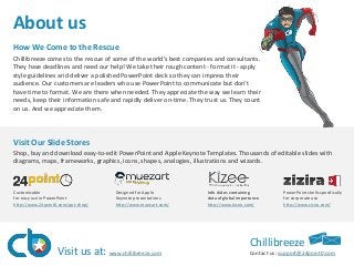 About us
How We Come to the Rescue
Chillibreeze comes to the rescue of some of the world’s best companies and consultants.
They have deadlines and need our help! We take their rough content - format it - apply
style guidelines and deliver a polished PowerPoint deck so they can impress their
audience. Our customers are leaders who use PowerPoint to communicate but don’t
have time to format. We are there when needed. They appreciate the way we learn their
needs, keep their information safe and rapidly deliver on-time. They trust us. They count
on us. And we appreciate them.

Visit Our Slide Stores​​
​Shop, buy and download easy-to-edit PowerPoint and Apple Keynote Templates. Thousands of editable slides with
diagrams, maps, frameworks, graphics, icons, shapes, analogies, illustrations and wizards.

Customizable
for easy use in PowerPoint
http://www.24point0.com/ppt-shop/

Designed for Apple
Keynote presentations​
http://www.muezart.com/

Visit us at: www.chillibreeze.com

​Info slides containing
data of global importance
http://www.kizee.com/​

PowerPoint shells specifically
for corporate use
http://www.zizira.com/

Chillibreeze
Contact us: support@24point0.com

 