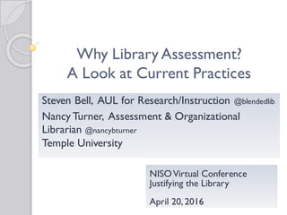 Why Library Assessment?
A Look at Current Practices
NISOVirtual Conference
Justifying the Library
April 20, 2016
Steven Bell, AUL for Research/Instruction @blendedlib
Nancy Turner, Assessment & Organizational
Librarian @nancybturner
Temple University
 