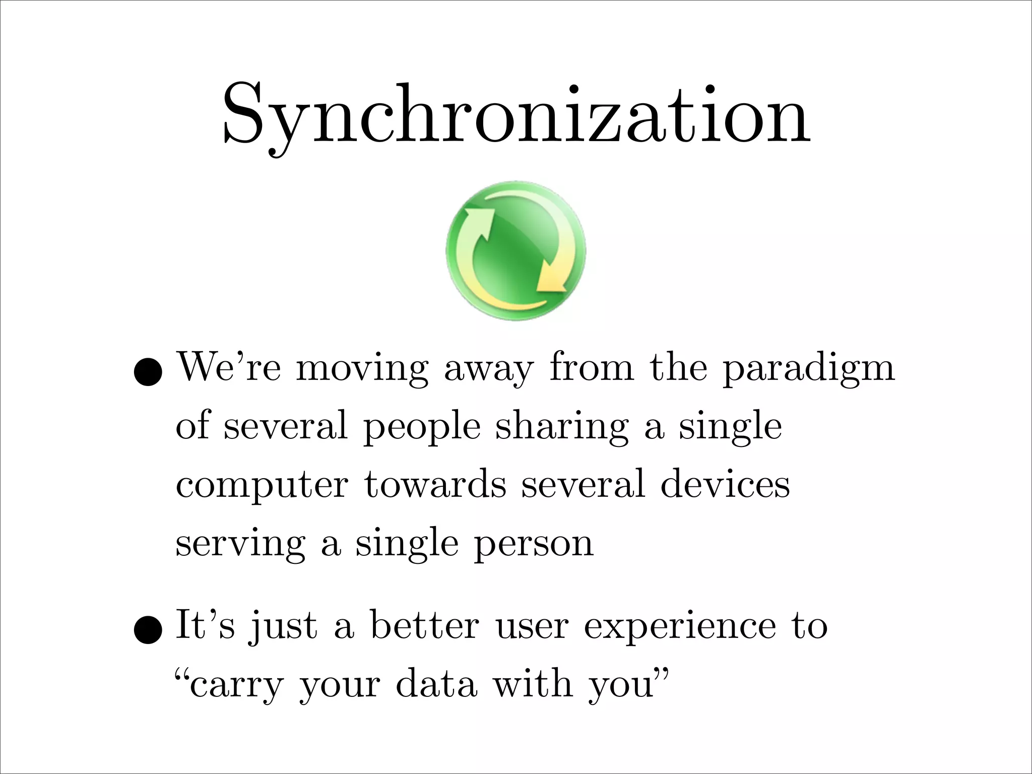 Synchronization
• We’re moving away from the paradigm
of several people sharing a single
computer towards several devices
serving a single person

• It’s just a better user experience to
“carry your data with you”

 