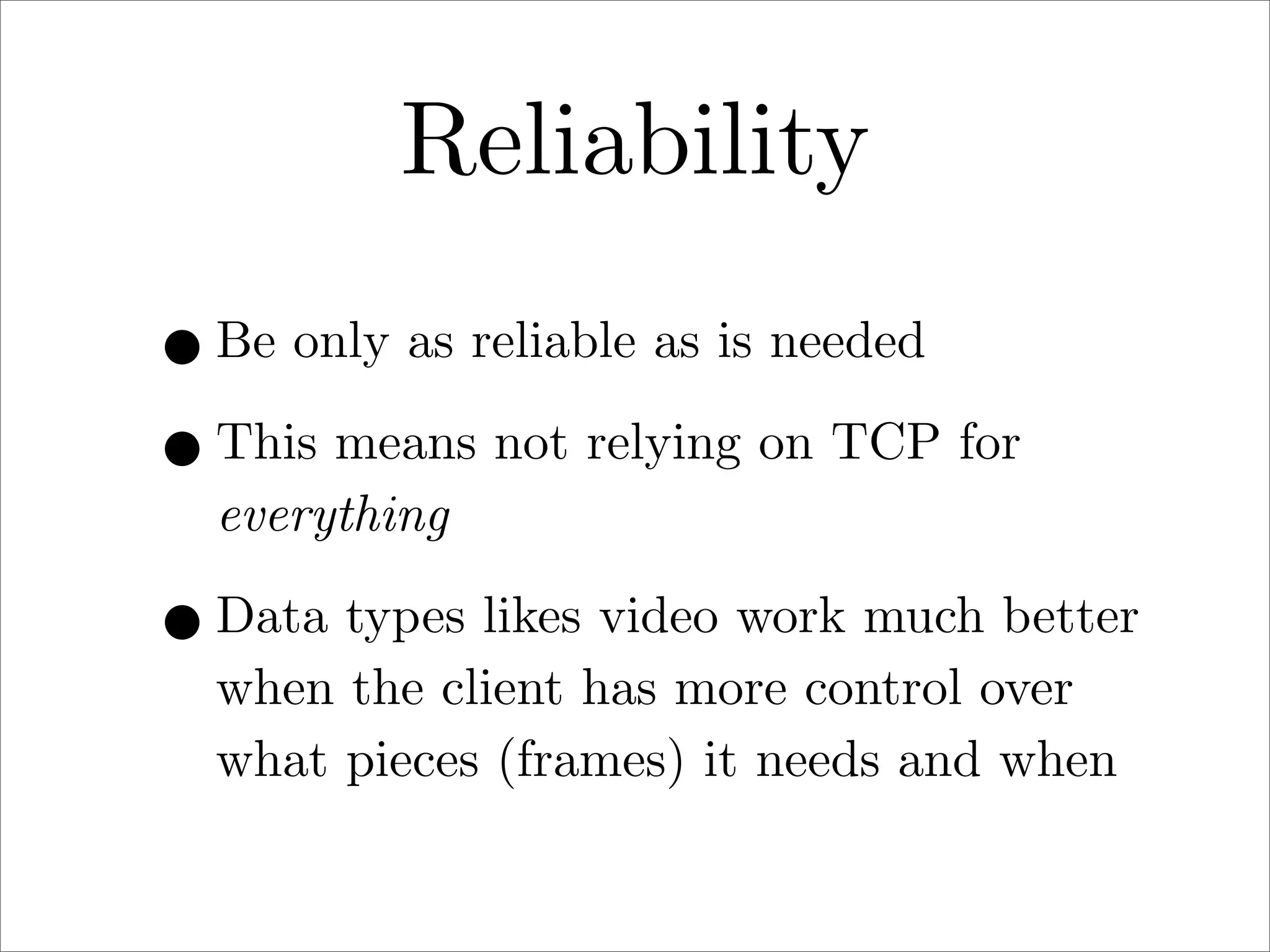 Reliability
• Be only as reliable as is needed
• This means not relying on TCP for
everything

• Data types likes video work much better
when the client has more control over
what pieces (frames) it needs and when

 