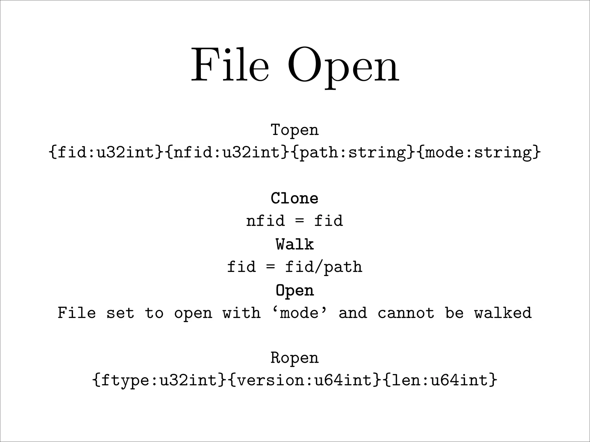 File Open
Topen
{fid:u32int}{nfid:u32int}{path:string}{mode:string}
Clone
nfid = fid
Walk
fid = fid/path
Open
File set to open with ‘mode’ and cannot be walked
Ropen
{ftype:u32int}{version:u64int}{len:u64int}

 
