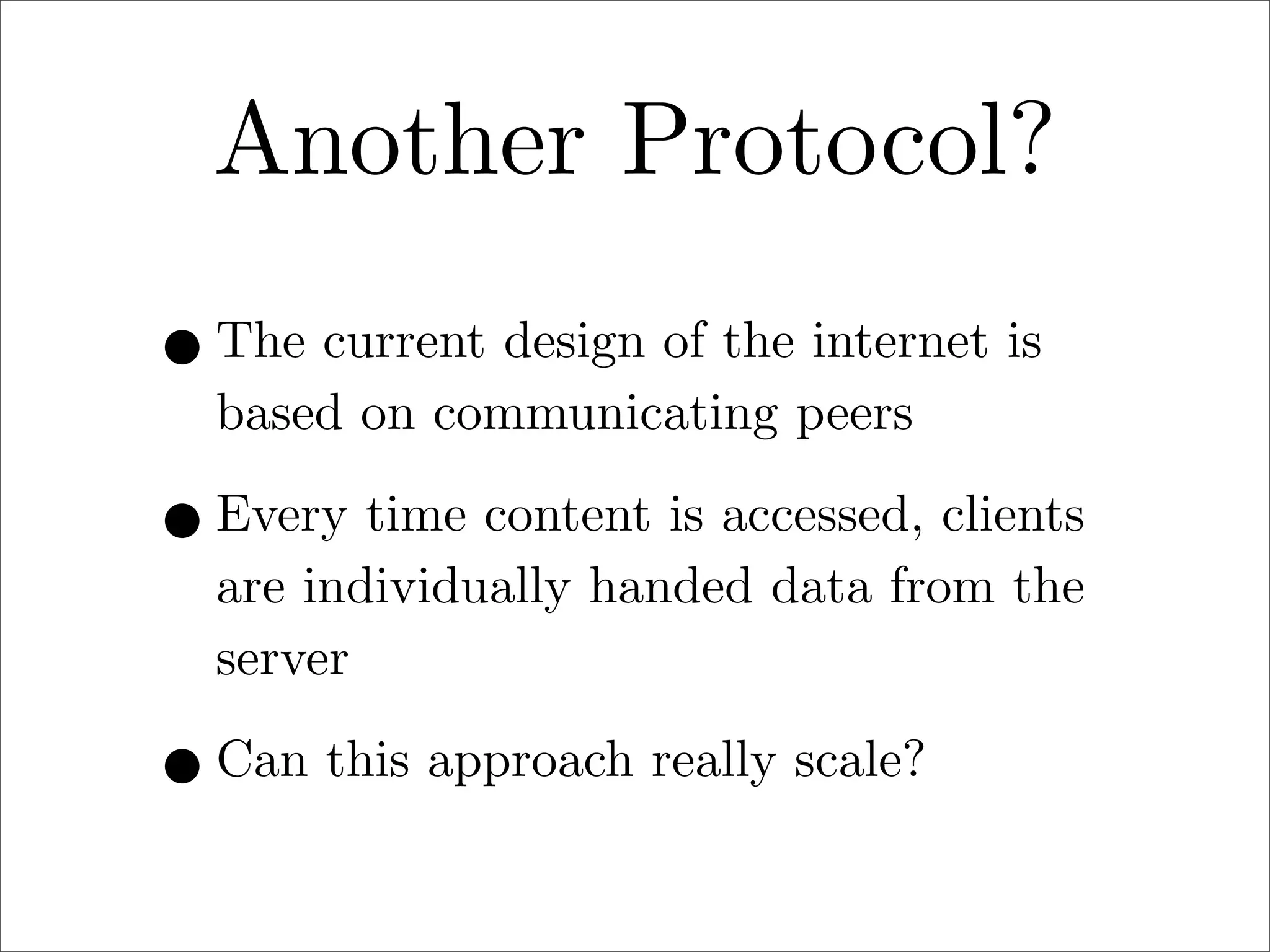 Another Protocol?
• The current design of the internet is
based on communicating peers

• Every time content is accessed, clients
are individually handed data from the
server

• Can this approach really scale?

 