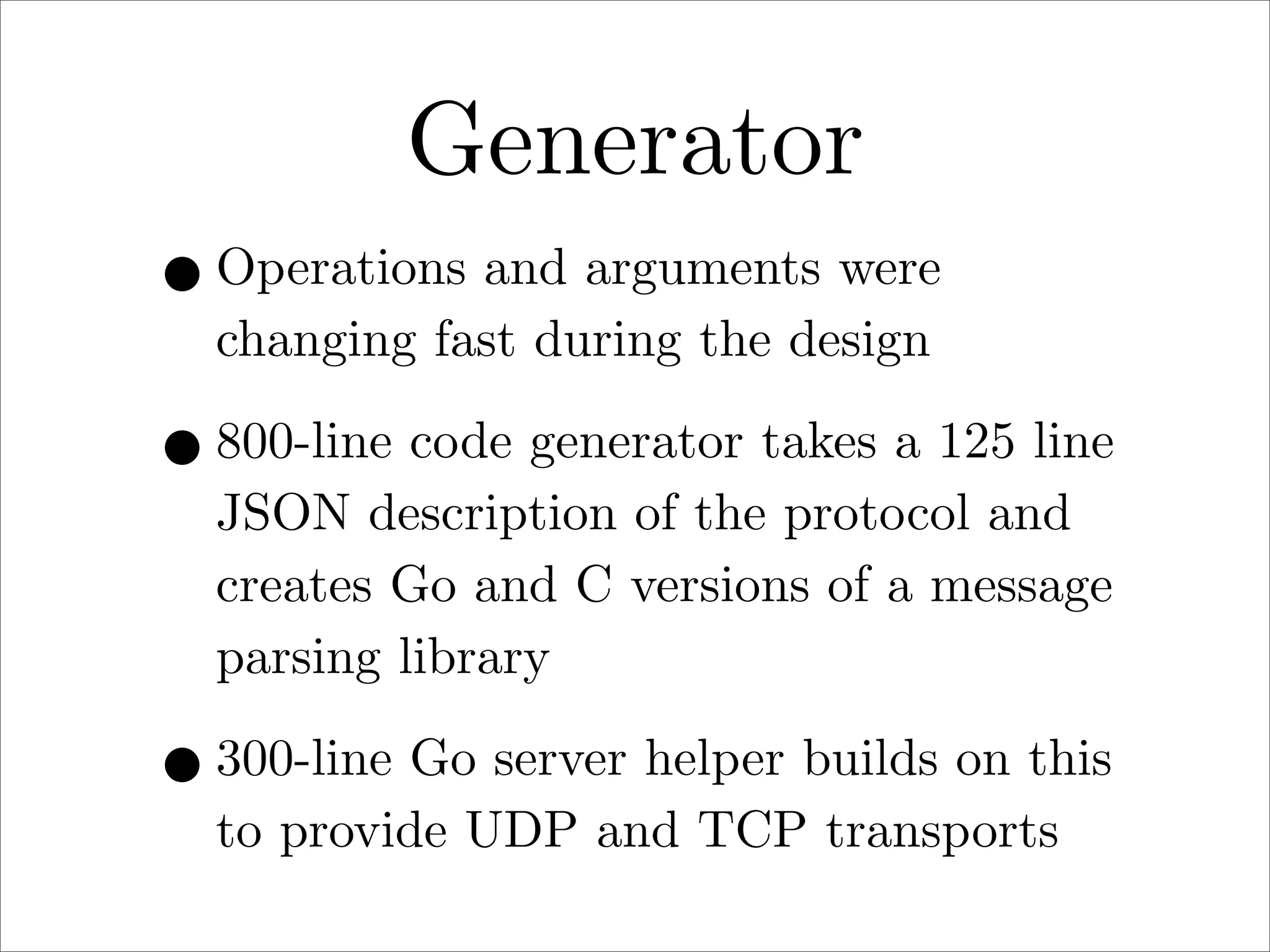 Generator
• Operations and arguments were
changing fast during the design

• 800-line code generator takes a 125 line
JSON description of the protocol and
creates Go and C versions of a message
parsing library

• 300-line Go server helper builds on this
to provide UDP and TCP transports

 