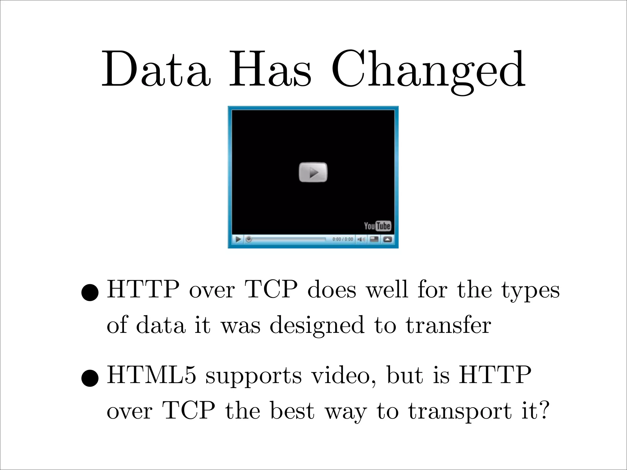 Data Has Changed

• HTTP over TCP does well for the types
of data it was designed to transfer

• HTML5 supports video, but is HTTP

over TCP the best way to transport it?

 