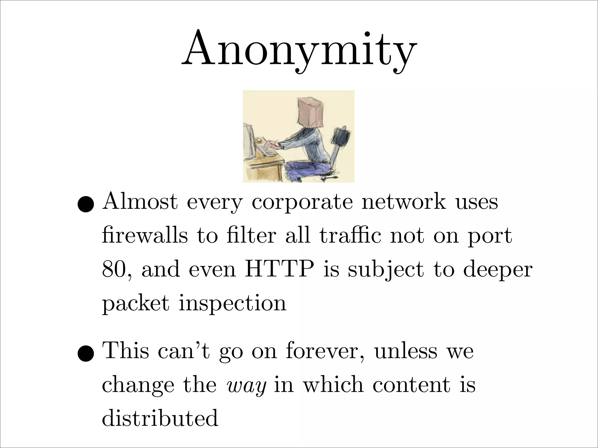 Anonymity
• Almost every corporate network uses

ﬁrewalls to ﬁlter all traﬃc not on port
80, and even HTTP is subject to deeper
packet inspection

• This can’t go on forever, unless we

change the way in which content is
distributed

 