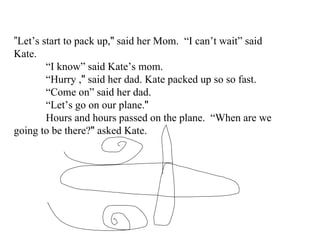 ” Let’s start to pack up, "  said her Mom.  “ I can’t wait” said Kate . “ I know” said Kate’s mom . “ Hurry  , "  said her dad. Kate packed up so so fast. “ Come on” said her dad. “ Le t ’s  go on our plane. " Hours and hours passed on the plane.  “ Wh en are we going to be there? "  asked Kate. 
