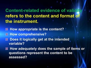 How appropriate is the content?
How comprehensive?
Does it logically get at the intended
variable?
How adequately does the sample of items or
questions represent the content to be
assessed?
Content-related evidence of validity
refers to the content and format of
the instrument.
 