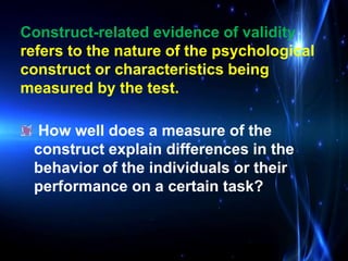 How well does a measure of the
construct explain differences in the
behavior of the individuals or their
performance on a certain task?
Construct-related evidence of validity
refers to the nature of the psychological
construct or characteristics being
measured by the test.
 