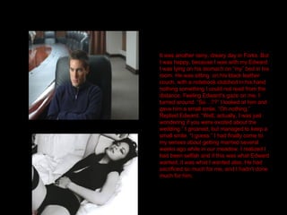 It was another rainy, dreary day in Forks. But I was happy, because I was with my Edward. I was lying on his stomach on “my” bed in his room. He was sitting  on his black leather couch, with a notebook clutched in his hand nothing something I could not read from the distance. Feeling Edward’s gaze on me, I turned around. “So…??” I looked at him and gave him a small smile. “Oh nothing.” Replied Edward. “Well, actually, I was just wondering if you were excited about the wedding.” I groaned, but managed to keep a small smile. “I guess.” I had finally come to my senses about getting married several weeks ago while in our meadow. I realized I had been selfish and if this was what Edward wanted, it was what I wanted also. He had sacrificed so much for me, and I hadn’t done much for him. 