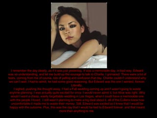 I remember the day clearly, as if it was just yesterday. It was a memorable day, in bad way. Edward was so understanding, and let me build up the courage to talk to Charlie. I grimaced. There were a lot of tears, coming from me of course, lots of yelling and confusion that day. Charlie couldn’t understand why we can’t wait. I had to admit, he had some good reasoning. But Edward was the one I wanted, forever. Literally.  I sighed, pushing the thought away. I had a Fall wedding coming up and I wasn’t going to waste anytime planning. I was actually quite excited for once. I would never admit it, but Alice was right. Why would I want a cheap, easily forgettable wedding in Las Vegas, when I could have a memorable one with the people I loved.  I still wasn’t planning to make a big deal about it, all of the Cullens knew how uncomfortable it made me to waste their money. Still, Edward was excited so I knew that I would be happy with the outcome. Plus, this was the day that I would be tied to Edward forever, and that meant more then anything to me.  